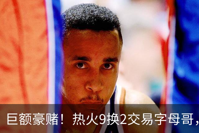 巨额豪赌！热火9换2交易字母哥，冠军是唯一目标